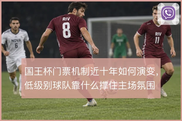 国王杯门票机制近十年如何演变,低级别球队靠什么撑住主场氛围