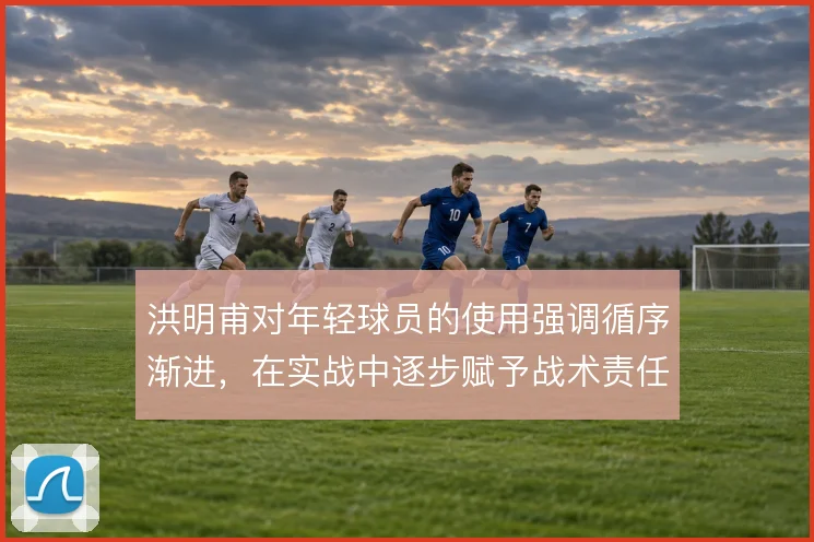 洪明甫对年轻球员的使用强调循序渐进，在实战中逐步赋予战术责任