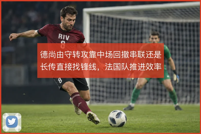 德尚由守转攻靠中场回撤串联还是长传直接找锋线，法国队推进效率如何取舍