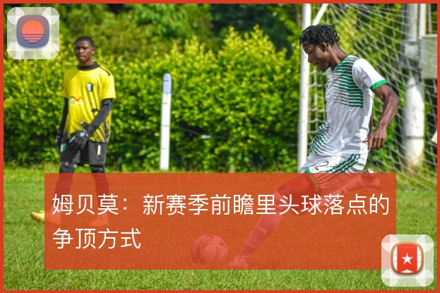 姆贝莫：新赛季前瞻里头球落点的争顶方式