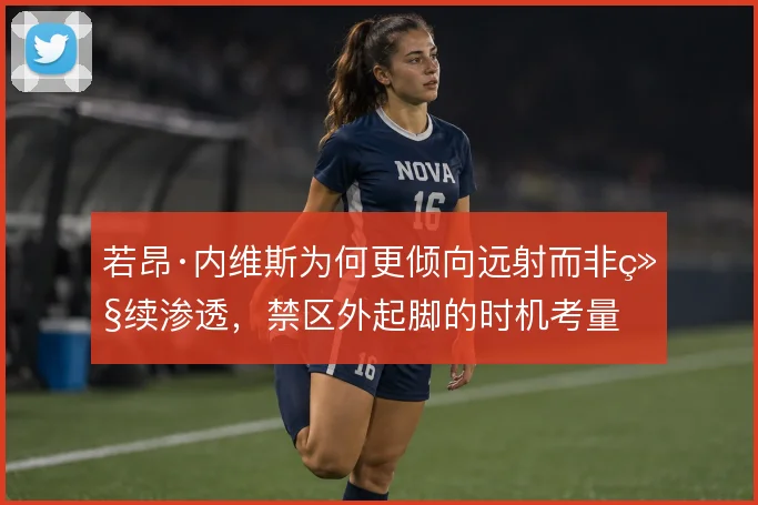 若昂·内维斯为何更倾向远射而非继续渗透,禁区外起脚的时机考量