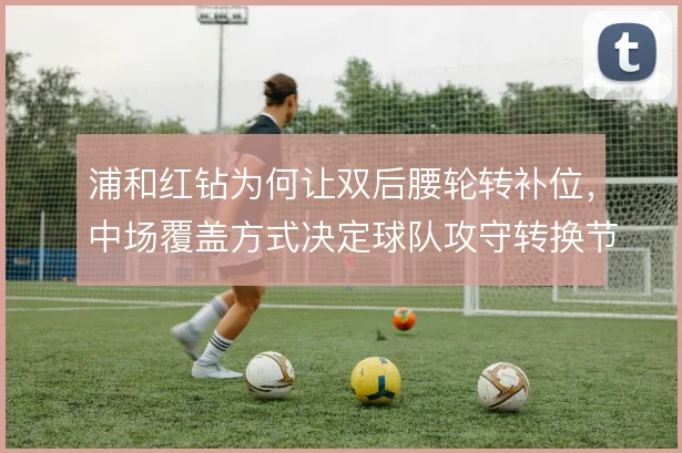 浦和红钻为何让双后腰轮转补位,中场覆盖方式决定球队攻守转换节奏
