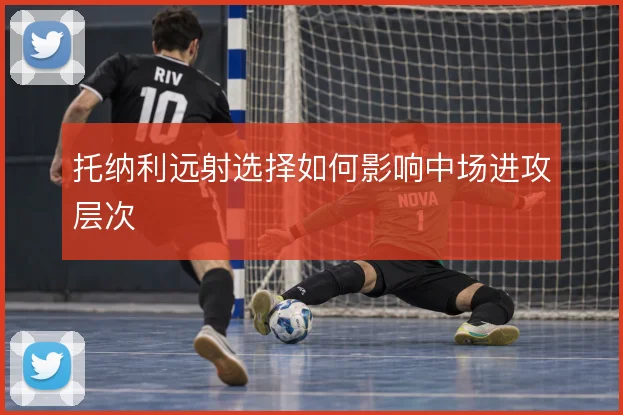 托纳利远射选择如何影响中场进攻层次