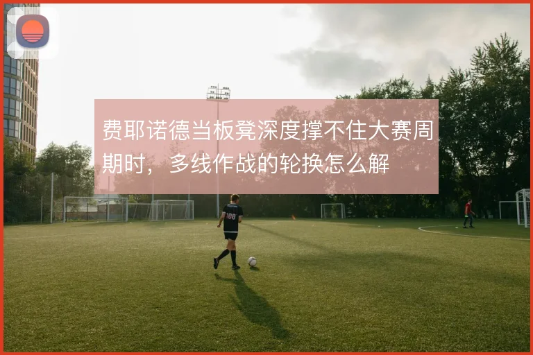费耶诺德当板凳深度撑不住大赛周期时，多线作战的轮换怎么解