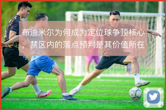 布迪米尔为何成为定位球争顶核心，禁区内的落点预判是其价值所在