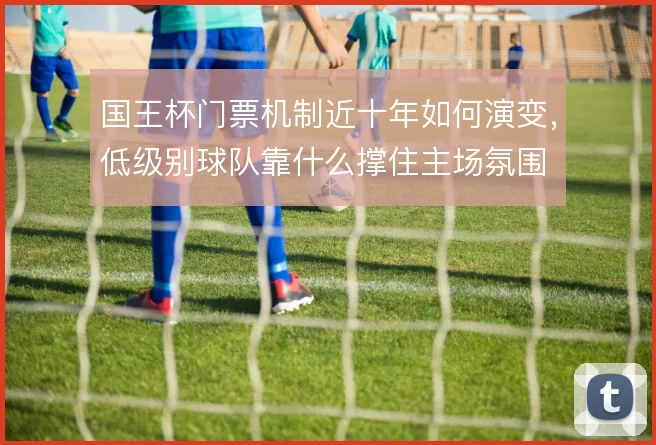 国王杯门票机制近十年如何演变，低级别球队靠什么撑住主场氛围