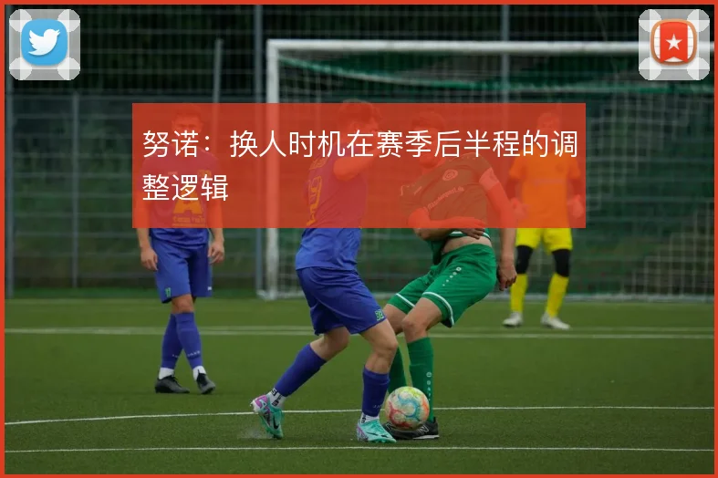 努诺：换人时机在赛季后半程的调整逻辑