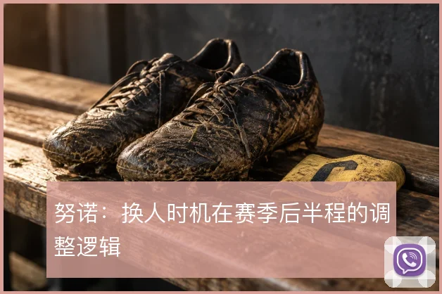 努诺：换人时机在赛季后半程的调整逻辑