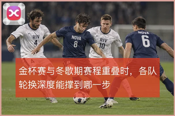 金杯赛与冬歇期赛程重叠时，各队轮换深度能撑到哪一步