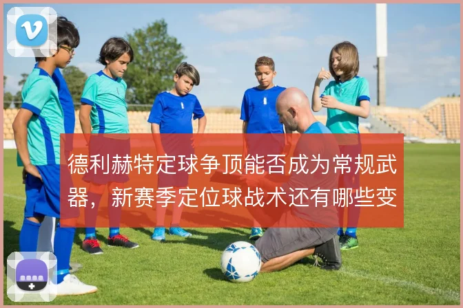 德利赫特定球争顶能否成为常规武器，新赛季定位球战术还有哪些变化