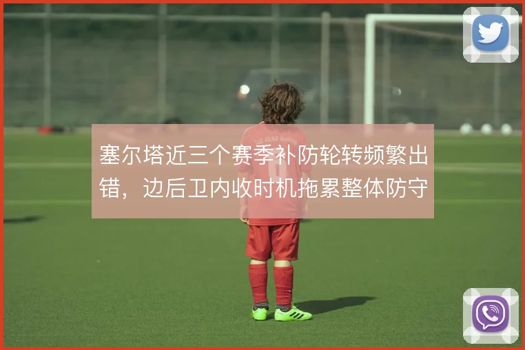 塞尔塔近三个赛季补防轮转频繁出错,边后卫内收时机拖累整体防守结构
