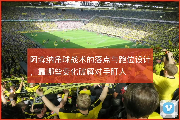 阿森纳角球战术的落点与跑位设计，靠哪些变化破解对手盯人