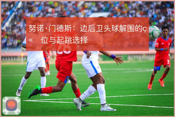 努诺·门德斯:边后卫头球解围的站位与起跳选择